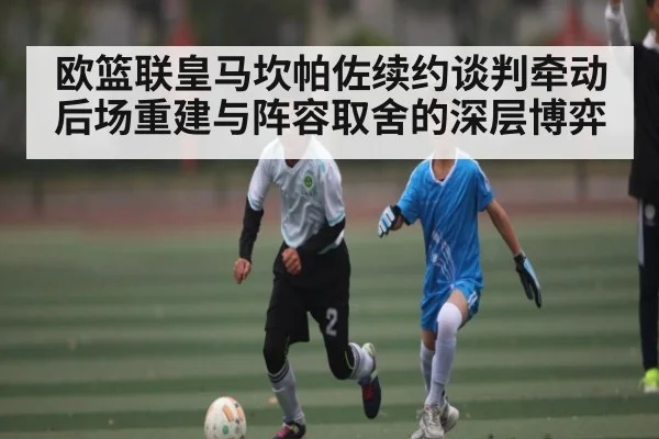 欧篮联皇马坎帕佐续约谈判牵动后场重建与阵容取舍的深层博弈